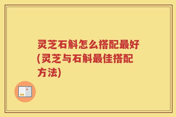 灵芝石斛怎么搭配最好(灵芝与石斛最佳搭配方法)