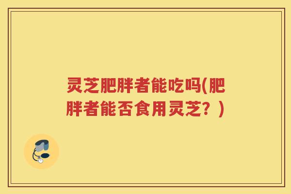 灵芝肥胖者能吃吗(肥胖者能否食用灵芝？)