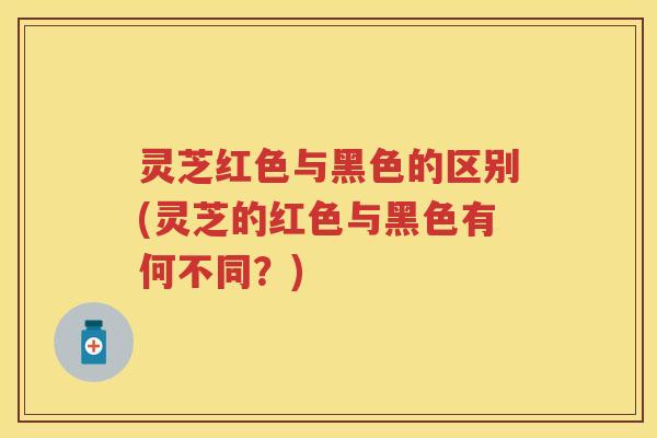 灵芝红色与黑色的区别(灵芝的红色与黑色有何不同？)