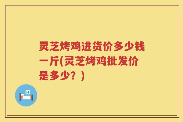 灵芝烤鸡进货价多少钱一斤(灵芝烤鸡批发价是多少？)