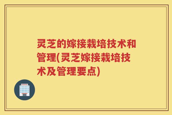 灵芝的嫁接栽培技术和管理(灵芝嫁接栽培技术及管理要点)