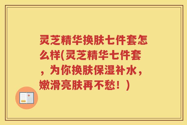 灵芝精华换肤七件套怎么样(灵芝精华七件套，为你换肤保湿补水，嫩滑亮肤再不愁！)