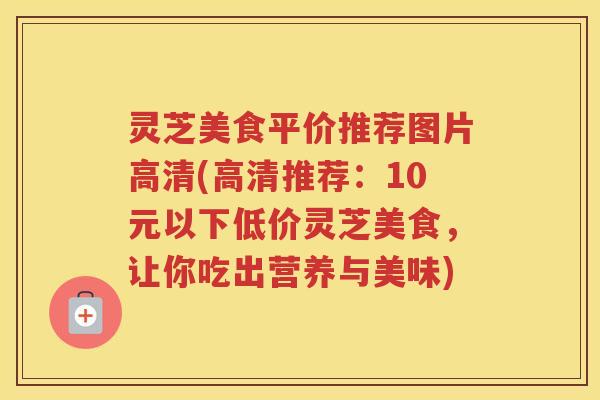 灵芝美食平价推荐图片高清(高清推荐：10元以下低价灵芝美食，让你吃出营养与美味)