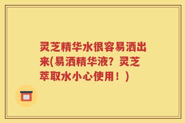 灵芝精华水很容易洒出来(易洒精华液？灵芝萃取水小心使用！)