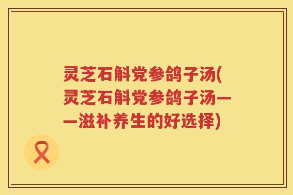 灵芝石斛党参鸽子汤(灵芝石斛党参鸽子汤——滋补养生的好选择)