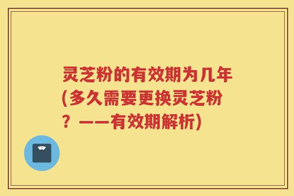 灵芝粉的有效期为几年(多久需要更换灵芝粉？——有效期解析)