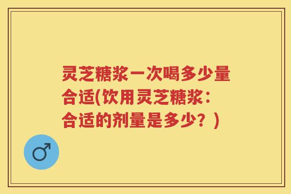 灵芝糖浆一次喝多少量合适(饮用灵芝糖浆：合适的剂量是多少？)