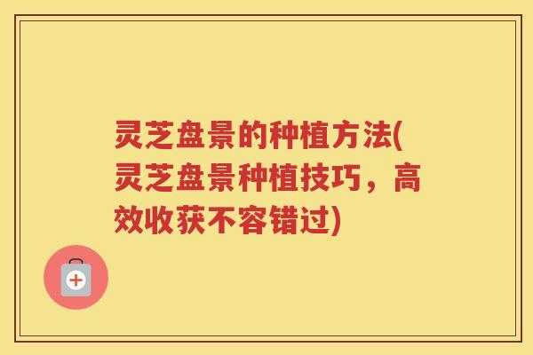 灵芝盘景的种植方法(灵芝盘景种植技巧，高效收获不容错过)