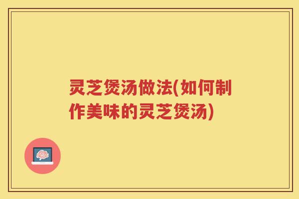 灵芝煲汤做法(如何制作美味的灵芝煲汤)