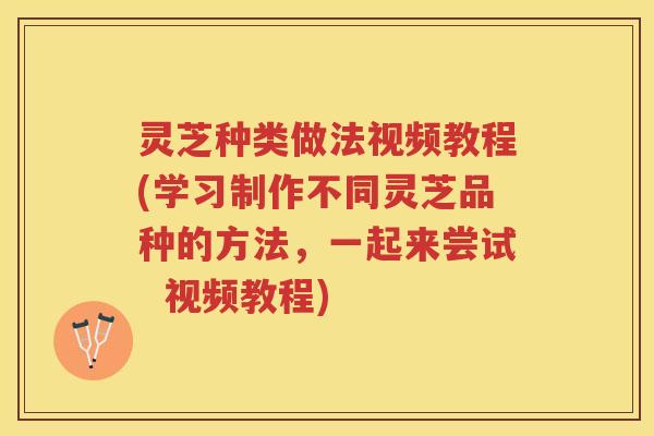灵芝种类做法视频教程(学习制作不同灵芝品种的方法，一起来尝试  视频教程)