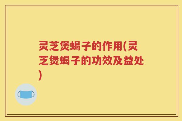 灵芝煲蝎子的作用(灵芝煲蝎子的功效及益处)