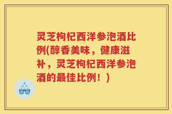 灵芝枸杞西洋参泡酒比例(醇香美味，健康滋补，灵芝枸杞西洋参泡酒的最佳比例！)