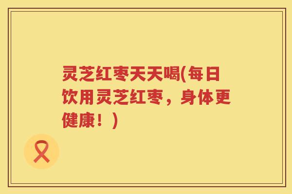 灵芝红枣天天喝(每日饮用灵芝红枣，身体更健康！)