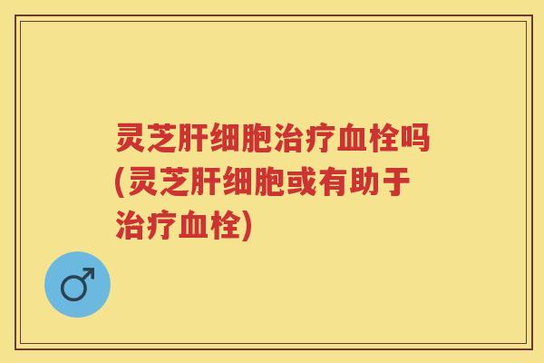灵芝肝细胞治疗血栓吗(灵芝肝细胞或有助于治疗血栓)