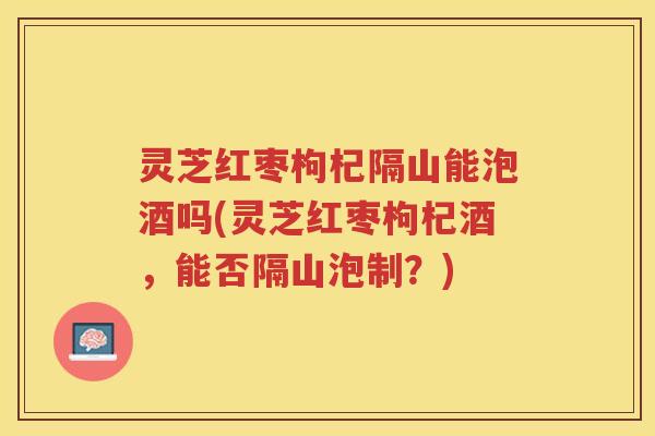 灵芝红枣枸杞隔山能泡酒吗(灵芝红枣枸杞酒，能否隔山泡制？)