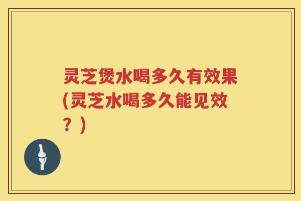 灵芝煲水喝多久有效果(灵芝水喝多久能见效？)