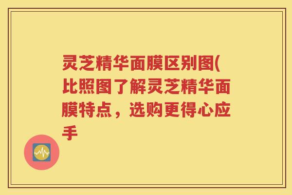 灵芝精华面膜区别图(比照图了解灵芝精华面膜特点，选购更得心应手