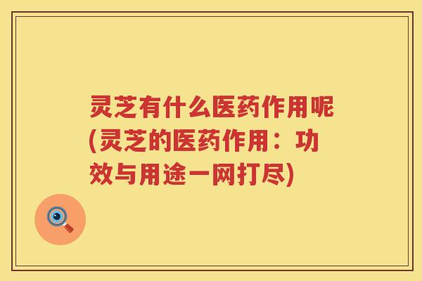 灵芝有什么医药作用呢(灵芝的医药作用：功效与用途一网打尽)