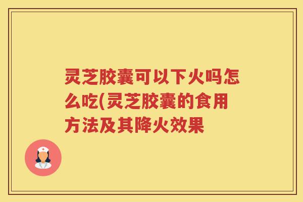 灵芝胶囊可以下火吗怎么吃(灵芝胶囊的食用方法及其降火效果 灵芝胶囊可以下火吗怎么吃(灵芝胶囊的食用方法及其降火效果
