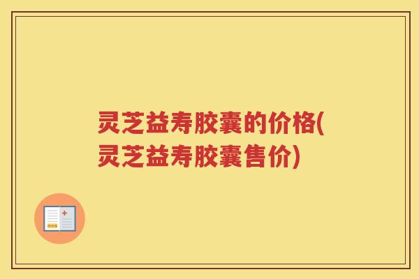 灵芝益寿胶囊的价格(灵芝益寿胶囊售价)