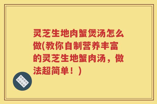 灵芝生地肉蟹煲汤怎么做(教你自制营养丰富的灵芝生地蟹肉汤,做法超简单!) 灵芝生地肉蟹煲汤怎么做(教你自制营养丰富的灵芝生地蟹肉汤,做法超简单!)