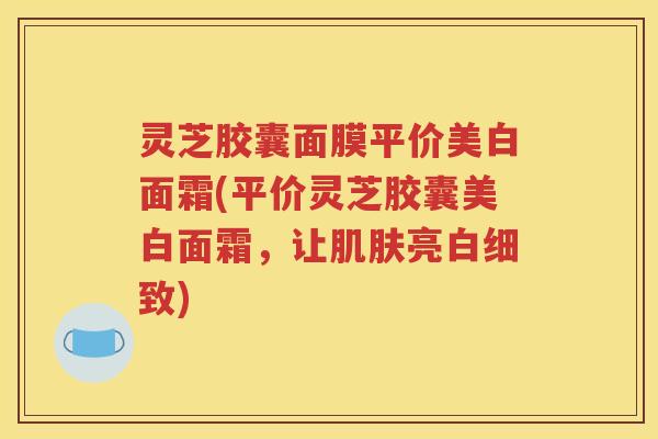 灵芝胶囊面膜平价美白面霜(平价灵芝胶囊美白面霜，让肌肤亮白细致)