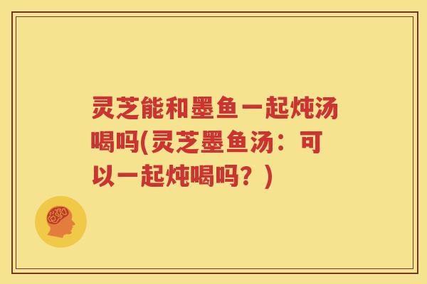灵芝能和墨鱼一起炖汤喝吗(灵芝墨鱼汤：可以一起炖喝吗？)