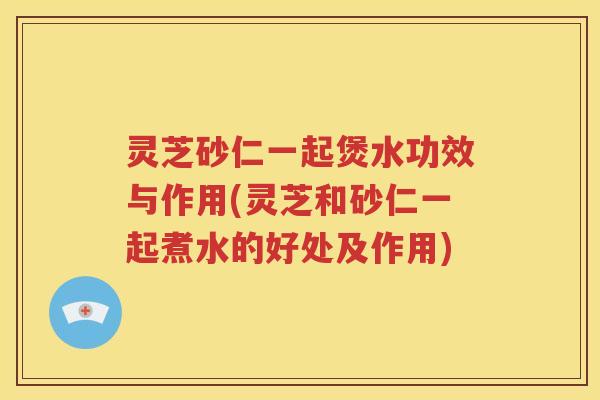 灵芝砂仁一起煲水功效与作用(灵芝和砂仁一起煮水的好处及作用)