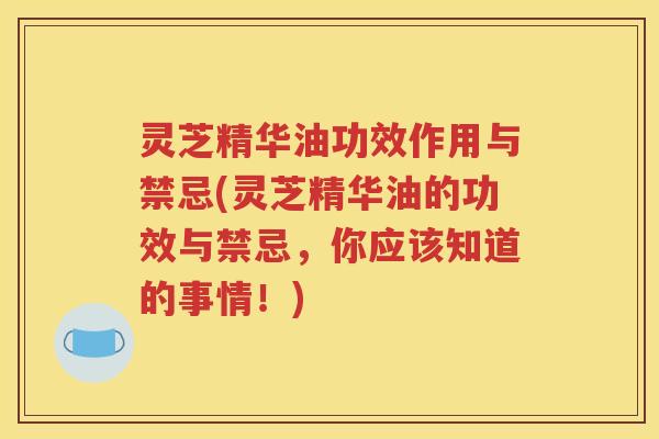 灵芝精华油功效作用与禁忌(灵芝精华油的功效与禁忌，你应该知道的事情！)