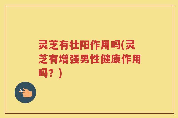 灵芝有壮阳作用吗(灵芝有增强男性健康作用吗？)