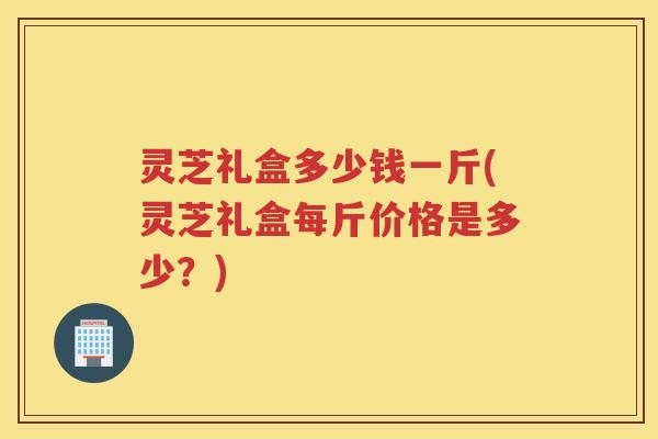 灵芝礼盒多少钱一斤(灵芝礼盒每斤价格是多少？)