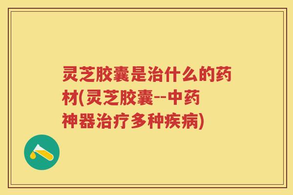 灵芝胶囊是治什么的药材(灵芝胶囊--中药神器治疗多种疾病)