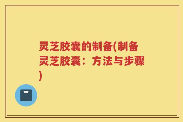 灵芝胶囊的制备(制备灵芝胶囊：方法与步骤)