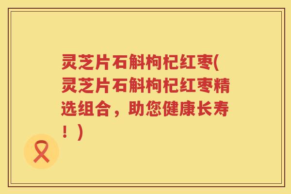 灵芝片石斛枸杞红枣(灵芝片石斛枸杞红枣精选组合，助您健康长寿！)