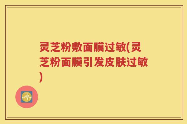 灵芝粉敷面膜过敏(灵芝粉面膜引发皮肤过敏)