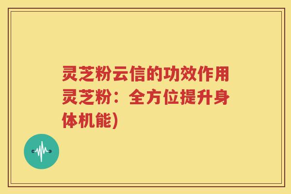 灵芝粉云信的功效作用灵芝粉：全方位提升身体机能)
