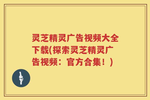 灵芝精灵广告视频大全下载(探索灵芝精灵广告视频：官方合集！)