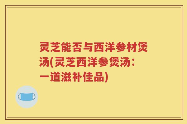 灵芝能否与西洋参材煲汤(灵芝西洋参煲汤：一道滋补佳品)