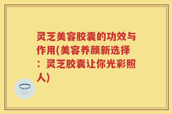 灵芝美容胶囊的功效与作用(美容养颜新选择：灵芝胶囊让你光彩照人)
