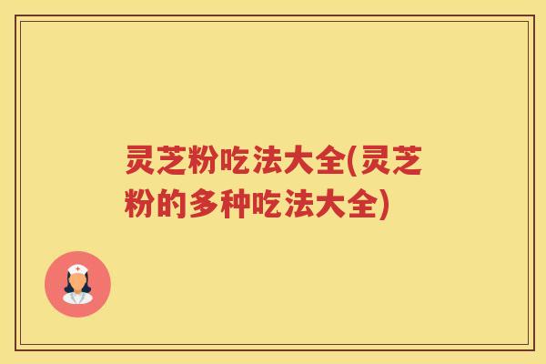 灵芝粉吃法大全(灵芝粉的多种吃法大全)