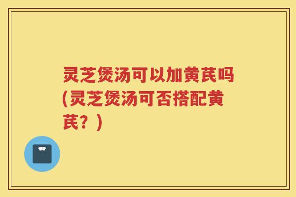 灵芝煲汤可以加黄芪吗(灵芝煲汤可否搭配黄芪？)