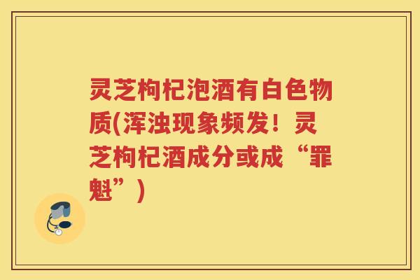 灵芝枸杞泡酒有白色物质(浑浊现象频发！灵芝枸杞酒成分或成“罪魁”)
