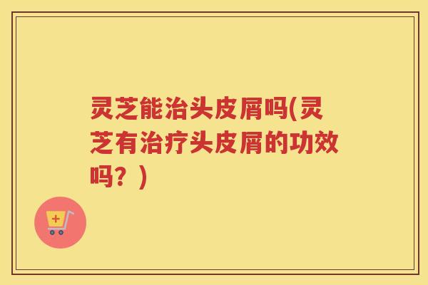灵芝能治头皮屑吗(灵芝有治疗头皮屑的功效吗？)