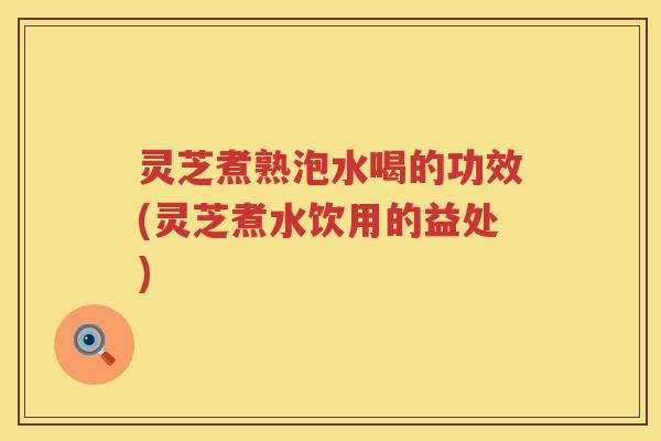 灵芝煮熟泡水喝的功效(灵芝煮水饮用的益处)