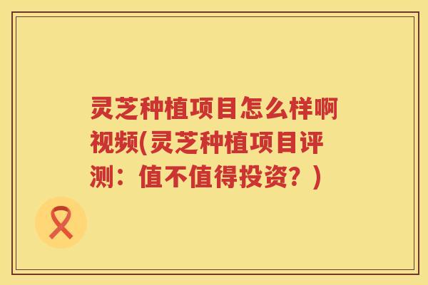 灵芝种植项目怎么样啊视频(灵芝种植项目评测：值不值得投资？)