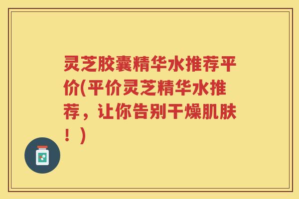 灵芝胶囊精华水推荐平价(平价灵芝精华水推荐，让你告别干燥肌肤！)