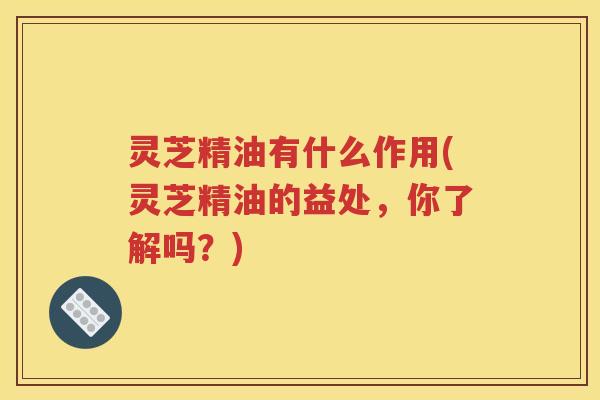 灵芝精油有什么作用(灵芝精油的益处，你了解吗？)