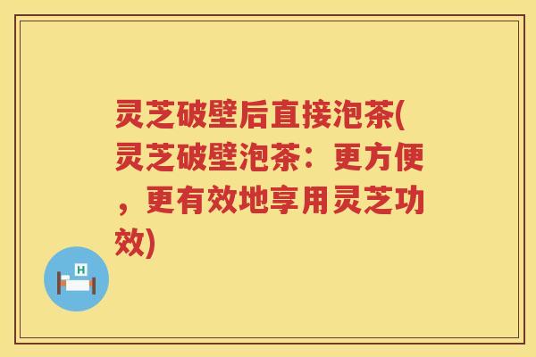 灵芝破壁后直接泡茶(灵芝破壁泡茶：更方便，更有效地享用灵芝功效)