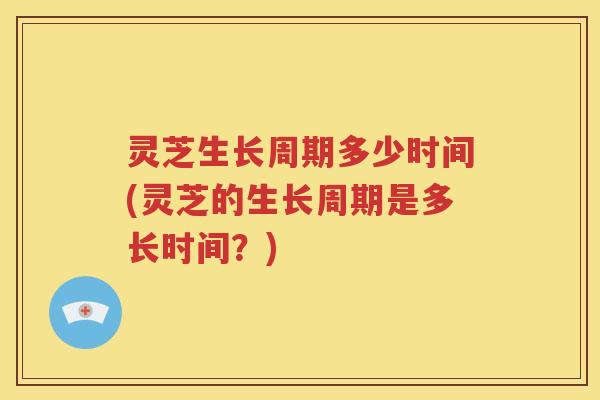 灵芝生长周期多少时间(灵芝的生长周期是多长时间？)