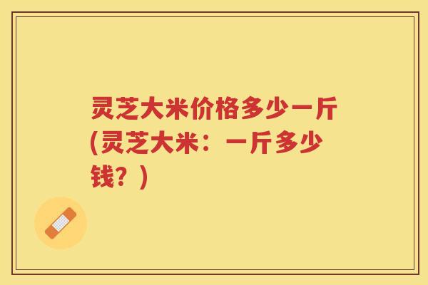 灵芝大米价格多少一斤(灵芝大米：一斤多少钱？)